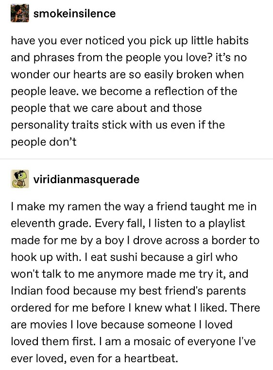 Tumblr post: have you ever noticed how you pick up little habits and phrases from the people you love? it's no wonder our hearts are so easily broken when people leave. we become a reflection of the  people we care about and those personality traits stick with us even if the people don't